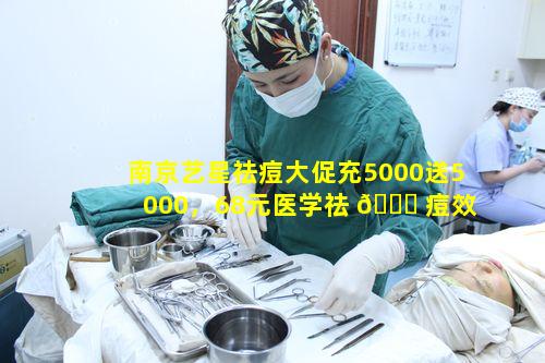 南京艺星祛痘大促充5000送5000，68元医学祛 🕊 痘效果如 🕊 何